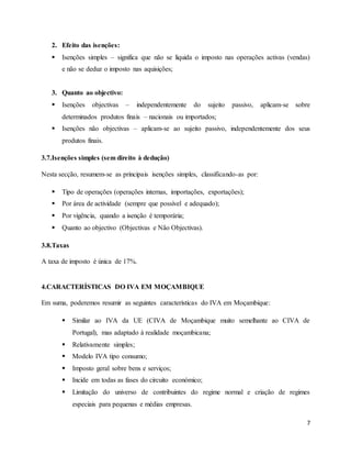 7
2. Efeito das isenções:
 Isenções simples – significa que não se liquida o imposto nas operações activas (vendas)
e não se deduz o imposto nas aquisições;
3. Quanto ao objectivo:
 Isenções objectivas – independentemente do sujeito passivo, aplicam-se sobre
determinados produtos finais – nacionais ou importados;
 Isenções não objectivas – aplicam-se ao sujeito passivo, independentemente dos seus
produtos finais.
3.7.Isenções simples (sem direito à dedução)
Nesta secção, resumem-se as principais isenções simples, classificando-as por:
 Tipo de operações (operações internas, importações, exportações);
 Por área de actividade (sempre que possível e adequado);
 Por vigência, quando a isenção é temporária;
 Quanto ao objectivo (Objectivas e Não Objectivas).
3.8.Taxas
A taxa de imposto é única de 17%.
4.CARACTERÍSTICAS DO IVA EM MOÇAMBIQUE
Em suma, poderemos resumir as seguintes características do IVA em Moçambique:
 Similar ao IVA da UE (CIVA de Moçambique muito semelhante ao CIVA de
Portugal), mas adaptado à realidade moçambicana;
 Relativamente simples;
 Modelo IVA tipo consumo;
 Imposto geral sobre bens e serviços;
 Incide em todas as fases do circuito económico;
 Limitação do universo de contribuintes do regime normal e criação de regimes
especiais para pequenas e médias empresas.
 