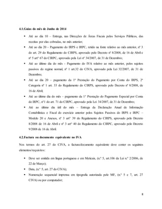 8
4.1.Guias do mês de Junho de 2014
 Até ao dia 10 – Entrega, nas Direcções de Áreas Fiscais pelos Serviços Públicos, das
receitas por elas cobradas, no mês anterior;
 Até ao dia 20 - Pagamento do IRPS e IRPC, retido na fonte relativo ao mês anterior, nº 3
do art. 29 do Regulamento do CIRPS, aprovado pelo Decreto nº 8/2008, de 16 de Abril e
nº 5 art° 67 do CIRPC, aprovado pela Lei nº 34/2007, de 31 de Dezembro;
 Até ao último dia do mês - Pagamento do IVA relativo ao mês anterior, pelos sujeitos
passivos do regime normal, nº 1 art.32 do CIVA, aprovado pela Lei 32/2007, de 31 de
Dezembro;
 Até ao dia 20 – pagamento da 1ª Prestação do Pagamento por Conta do IRPS, 2ª
Categoria nº 1 art. 33 do Regulamento do CIRPS, aprovado pelo Decreto nº 8/2008, de
16 de Abril;
 Até ao último dia do mês – pagamento da 1° Prestação do Pagamento Especial por Conta
do IRPC, n°1 do art. 71 do CIRPC, aprovado pela Lei 34/2007, de 31 de Dezembro;
 Até ao último dia útil do mês – Entrega da Declaração Anual de Informação
Contabilística e Fiscal do exercício anterior pelos Sujeitos Passivos do IRPS e IRPC –
Modelo 20 e Anexos, nº 3 art° 39 do Regulamento do CIRPS, aprovado pelo Decreto
8/2008 de 16 de Abril e nº 3 art° 40 do Regulamento do CIRPC, aprovado pelo Decreto
9/2008 de 16 de Abril.
4.2.Factura ou documento equivalente no IVA
Nos termos do art. 27 do CIVA, a factura/documento equivalente deve conter os seguintes
elementos/requisitos:
 Deve ser emitida em língua portuguesa e em Meticais, (n.º 5, art.106 da Lei n.º 2/2006, de
22 de Março);
 Data, (n.º 5, art. 27 do CIVA);
 Numeração sequencial imprensa em tipografia autorizada pelo MF, (n.º 5 e 7, art. 27
CIVA) ou por computador;
 