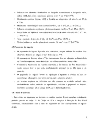 9
 Indicação dos elementos identificativos da tipografia, nomeadamente a designação social,
sede e NUIT, bem como a autorização prevista no n.º 7, art. 27 do CIVA;
 Identificação completa (Nome, NUIT e domicílio do adquirente), (al. a) n.º5, art. 27 do
CIVA);
 Quantidade e denominação usual dos bens/serviços, (al. b) n.º 5, art. 27 do CIVA);
 Indicação separada das embalagens não transaccionadas, (al. b) n.º 5, art. 27 do CIVA);
 Preço líquido de imposto e outros elementos incluídos no valor tributável, (al. c) n.º 5 art.
27 do CIVA);
 Taxa e montante do imposto devido, (al. d) n.º 5, art.27 do CIVA); e
 Motivo justificativo da não aplicação do Imposto, (al. e) n.º 5, art. 27 do CIVA).
4.3.Pagamento do imposto
 O pagamento do imposto liquidado pelo contribuinte, ou por iniciativa dos serviços deve
observar o disposto nos artigos 23 e 24 do Código do IVA.
 O pagamento do Imposto sobre o Valor Acrescentado deve ser efectuado na Recebedoria
de Fazenda competente ou em instituições de crédito autorizadas para o efeito.
 Considera-se Recebedoria de Fazenda competente, a da Direcção de Área Fiscal onde o
sujeito passivo tiver a sua sede, estabelecimento principal ou na falta deste a do
domicílio.
 O pagamento do imposto devido na importação é liquidado e cobrado no acto do
desembaraço alfandegário, nos termos da legislação aduaneira aplicável.
 As pessoas singulares ou colectivas que não possuam, no território nacional, sede,
estabelecimento estável, domicílio ou representação, efectuam o pagamento do imposto,
nos termos dos artigos 26 do Código do IVA e 56 deste Regulamento.
4.4.Títulos de cobrança
1. Para efeitos do pagamento do imposto, os sujeitos passivos devem preencher a declaração
periódica prevista no artigo 32 do Código do IVA e entregá-la à Direcção de Área Fiscal
competente, simultaneamente com o meio de pagamento do valor correspondente ao imposto
devido.
 