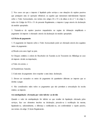 10
2. Nos casos em que o imposto é liquidado pelos serviços e nas situações de sujeitos passivos
que pratiquem uma só operação tributável, ou aqueles que mencionem indevidamente Imposto
sobre o Valor Acrescentado, nos termos dos artigos 24 e 33 e da alínea e) do n.º 1 do artigo 2,
todos do Código do IVA e 31 do presente Regulamento, o imposto é pago através da declaração
de modelo apropriado.
3. Tratando-se de sujeitos passivos enquadrados no regime de tributação simplificada o
pagamento do imposto é efectuado através da declaração de modelo apropriado.
4.5.Meios de pagamento
1. O pagamento do Imposto sobre o Valor Acrescentado pode ser efectuado através dos seguintes
meios de pagamento:
a) Moeda com curso legal no país;
b) Cheques emitidos à ordem do Recebedor de Fazenda ou do Tesoureiro da Alfândega no caso
do imposto devido na importação;
c) Vales de correio; e
d) Transferência bancária.
2. Cada meio de pagamento deve respeitar a uma única declaração.
3. Devem ser recusados os meios de pagamento de quantitativo diferente ao imposto que se
destina a pagar.
4. São considerados nulos todos os pagamentos que não permitam a arrecadação da receita
relativa ao imposto.
4.6.Autoliquidação efectuada por valor inferior ao devido
Quando o valor da autoliquidação for inferior ao que resultar da liquidação efectuada pelos
serviços, face aos elementos inscritos na declaração, procede-se à rectificação da mesma,
liquidando-se, adicionalmente, a diferença e notificando-se, em conformidade o sujeito passivo,
nos termos do artigo 32 deste Regulamento.
 