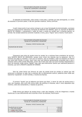 O cabeçalho da declaração, onde consta o nome dela, o período que esta abrangendo, e o nome
da empresa é o primeiro passo, e não tem grandes mistérios. Vamos continuar:




        A partir desse ponto é que vamos começar a ver a nova formatação da demonstração, a primeira
linha que anteriormente estávamos chamando de RECEITA DE VENDAS, agora se chamará de RECEITA
BRUTA DE VENDAS, e apresentará o saldo de toda a receita de vendas que a empresa ganhou no
período. Na verdade estaremos somente mudando o nome, pois a “lógica” será a mesma. Ficará assim:




        Chamamos essa linha de receita bruta de vendas (se a empresa fosse prestadora de serviços,
seria RECEITA BRUTA DE SERVICOS), porque como vimos nos tutoriais que se passaram, não é a
empresa que paga os impostos, e sim que os comprou, pois na verdade o valor do impostos na maioria
das vezes está incluído no preço. Assim esse valor que estamos apresentando contempla tudo o que a
empresa cobrou pelas vendas efetuadas, porem não é todo esse valor que será revertido integralmente a
favor da empresa, então iremos “lapidar“ esse valor para demonstrar quanto que realmente pertence á
empresa, que será a RECEITA LIQUIDA DE VENDAS.




        Para tal, antes temos que diminuir do valor da receita bruta de vendas os valores que não
pertencem a empresa, ou seja, que a empresa não ira efetivamente usufruir, podemos dizer então que
estaremos “ajustando”, no bom sentido, a receita da empresa.




        O primeiro “ajuste” que já sabemos que temos que fazer, e retirar do valor da receita bruta o
valor dos impostos, pois como dito acima estes não pertence á empresa, esta é mera depositária dos
mesmos, cobra dos compradores, e repassa ao governo.




         Então temos que deduzir da receita bruta o valor dos impostos, a fim de chegarmos a receita
liquida que é a que efetivamente será revertida a favor da empresa, ficaria assim:
 