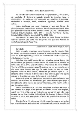 Impostos – Carta de um contribuinte
Os impostos são quantias recolhidas obrigatoriamente, pelo governo,
da população. O dinheiro arrecadado através de impostos, taxas e
contribuições de melhorias são revertidos em benefício à sociedade,
melhorando a educação, saúde, transporte, segurança, estradas entre
outros.
Assim concluímos que pagar impostos é uma das formas de
participarmos da construção da sociedade. As coletas dos impostos do nosso
país podem ser divididas em três esferas: Federal (IR, IPI ( Imposto sobre
Produtos Industrializados), IOF, ITR ( Imposto Territorial Rural)),
Estadual (ICMS, IPVA) e Municipal (IPTU, ITBI, ISS).
Um morador de Santa Rosa de Goiás, do Setor Parque das Rosas
resolveu escrever uma carta para seu primo João que mora também em
Santa Rosa na Fazenda Passa Três.
Santa Rosa de Goiás, 28 de março de 2016
Caro João
Hoje, eu resolvi te escrever para lhe contar como foi meu dia. João,
eu percebi que os impostos estão presentes na nossa vida e que o pagamento
deles são muito importante, pois eles são revertidos em benefícios para nós,
cidadãos santarrosense.
Hoje logo pela manhã, ao acordar, abri a janela e logo me deparei com
um documento que possuía o timbre oficial da prefeitura na varanda da
minha casa, era o IPTU (Imposto sobre a Propriedade de Imóvel Predial
Territorial Urbano), precisava pagar! Desesperei-me por um momento com o
alto valor deste imposto, mas logo fui tomar banho. No meio do banho,
enquanto lavava os meus cabelos, lembrei-me que deveria pagar o ITBI
(Imposto sobre Transação de Intervivos de Bens Imóveis), pois vendi aquela
casa perto do ginásio que recebi de herança da vovó, lembra? .
Mais tarde primo, eu liguei para o meu dentista para confirmar o meu
horário e ele me disse q não me atenderia, pois estava no banco para pagar o
ISS (Imposto sobre Serviço de qualquer Natureza), então resolvi curtir o
meu dia ouvindo música.
Ouvi a companhia tocar, fui tirar meu pijama e colocar uma calça e
uma camiseta e ao pegar o meu perfume na cômoda, caiu no chão um papel,
quando me virei, João, era um lembrete que eu escrevi, pois não posso
esquecer-me de fazer a minha declaração de IR (Imposto de Renda). Então
fui abrir a porta, era nossa prima, a Maria, ela queria saber notícias da
mamãe.
Quando Maria foi embora, eu fui até a cozinha preparar um lanche,
com os produtos que havia comprado no supermercado na noite passada. Ao
 