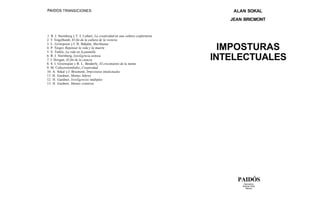 PAIDOS TRANSICIONES                                                                ALAN SOKAL
                                                                                  JEAN BRICMONT


1. R. J. Sternberg y T. I. Lubart, La creatividad en una cultura conformista
2. T. Engelhardt, El fin de la cultura de la victoria
3. L. Grinspoon y J. B. Bakalar, Marihuana
4. P. Singer, Repensar la vida y la muerte
5. S. Turkle, La vida en la pantalla
                                                                                 IMPOSTURAS
6. R. J. Sternberg, Inteligencia exitosa
7. J. Horgan, El fin de la ciencia
8. S. I. Greenspan y B. L. Benderly, El crecimiento de la mente
                                                                               INTELECTUALES
9. M. Csikszentmihalyi, Creatividad
10. A. Sokal y J. Bricmont, Imposturas intelectuales
11. H. Gardner, Mentes líderes
12. H. Gardner, Inteligencias múltiples
13. H. Gardner, Mentes creativas




                                                                                    PAIDÓS
                                                                                       Barcelona
                                                                                      Buenos Aires
                                                                                        México
 