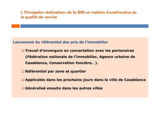 Lancement du référentiel des prix de l’immobilier
 Travail d’envergure en concertation avec les partenaires
(Fédération nationale de l’immobilier, Agence urbaine de
Casablanca, Conservation foncière.. ).
 Référentiel par zone et quartier
 Applicable dans les prochains jours dans la ville de Casablanca
 Généralisé ensuite dans les autres villes
I. Principales réalisations de la DGI en matière d’amélioration de
la qualité de service
 