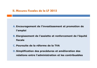 II. Mesures fiscales de la LF 2015
A. Encouragement de l’investissement et promotion de
l’emploi
B. Elargissement de l’assiette et renforcement de l’équité
fiscale
C. Poursuite de la réforme de la TVA
D. Simplification des procédures et amélioration des
relations entre l’administration et les contribuables
 