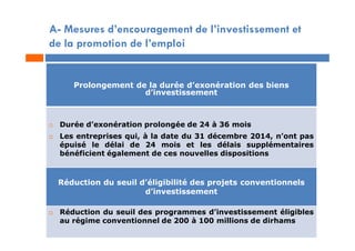 Prolongement de la durée d’exonération des biens
d’investissement
 Durée d’exonération prolongée de 24 à 36 mois
 Les entreprises qui, à la date du 31 décembre 2014, n’ont pas
épuisé le délai de 24 mois et les délais supplémentaires
bénéficient également de ces nouvelles dispositions
Réduction du seuil d’éligibilité des projets conventionnels
d’investissement
 Réduction du seuil des programmes d’investissement éligibles
au régime conventionnel de 200 à 100 millions de dirhams
A- Mesures d’encouragement de l’investissement et
de la promotion de l’emploi
 