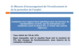 A- Mesures d’encouragement de l’investissement et
de la promotion de l’emploi
Institution d’un régime fiscal spécifique pour les bureaux de
représentation ouverts, par les entreprises non
résidentes ayant le statut CFC, à l’instar des centres
régionaux
 Taux réduit de l’IS de 10%
 Base imposable: soit le résultat fiscal soit le montant de
5% des charges de fonctionnement, sous réserve de la
cotisation minimale
 