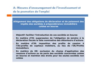 A- Mesures d’encouragement de l’investissement et
de la promotion de l’emploi
Allégement des obligations de déclaration et de paiement des
impôts des sociétés à prépondérance immobilière
cotées en bourse
 Objectif: faciliter l’introduction de ces sociétés en bourse
 En matière d’IS: suppression de l’obligation de joindre à la
déclaration fiscale la liste nominative des détenteurs d’actions
 En matière d’IR: imposition des profits de cession à
l’IR/profits de capitaux mobiliers, au lieu de l’IR/Profits
immobiliers
 En matière de DE: exclusion du champ d’application des
cessions d’actions ou de parts des sociétés concernées cotées
en bourse et maintien des droits pour les seules sociétés non
cotées
 