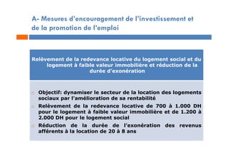 A- Mesures d’encouragement de l’investissement et
de la promotion de l’emploi
Relèvement de la redevance locative du logement social et du
logement à faible valeur immobilière et réduction de la
durée d’exonération
 Objectif: dynamiser le secteur de la location des logements
sociaux par l’amélioration de sa rentabilité
 Relèvement de la redevance locative de 700 à 1.000 DH
pour le logement à faible valeur immobilière et de 1.200 à
2.000 DH pour le logement social
 Réduction de la durée de l’exonération des revenus
afférents à la location de 20 à 8 ans
 