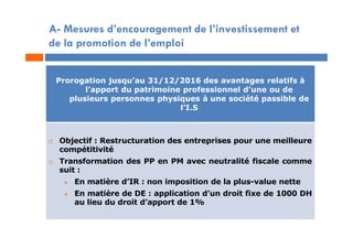 A- Mesures d’encouragement de l’investissement et
de la promotion de l’emploi
Prorogation jusqu’au 31/12/2016 des avantages relatifs à
l’apport du patrimoine professionnel d’une ou de
plusieurs personnes physiques à une société passible de
l’I.S
 Objectif : Restructuration des entreprises pour une meilleure
compétitivité
 Transformation des PP en PM avec neutralité fiscale comme
suit :
 En matière d’IR : non imposition de la plus-value nette
 En matière de DE : application d’un droit fixe de 1000 DH
au lieu du droit d’apport de 1%
 