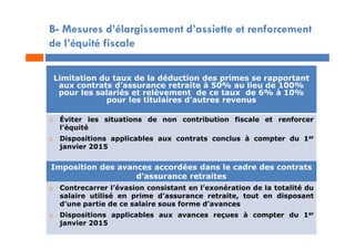 B- Mesures d’élargissement d’assiette et renforcement
de l’équité fiscale
Limitation du taux de la déduction des primes se rapportant
aux contrats d’assurance retraite à 50% au lieu de 100%
pour les salariés et relèvement de ce taux de 6% à 10%
pour les titulaires d’autres revenus
 Éviter les situations de non contribution fiscale et renforcer
l’équité
 Dispositions applicables aux contrats conclus à compter du 1er
janvier 2015
Imposition des avances accordées dans le cadre des contrats
d’assurance retraites
 Contrecarrer l’évasion consistant en l’exonération de la totalité du
salaire utilisé en prime d’assurance retraite, tout en disposant
d’une partie de ce salaire sous forme d’avances
 Dispositions applicables aux avances reçues à compter du 1er
janvier 2015
 