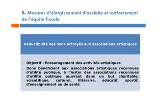 B- Mesures d’élargissement d’assiette et renforcement
de l’équité fiscale
Déductibilité des dons octroyés aux associations artistiques
 Objectif : Encouragement des activités artistiques
 Dons bénéficiant aux associations artistiques reconnues
d’utilité publique, à l’instar des associations reconnues
d’utilité publique œuvrant dans un but charitable,
scientifique, culturel, littéraire, éducatif, sportif,
d’enseignement ou de santé
 