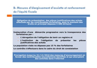 B- Mesures d’élargissement d’assiette et renforcement
de l’équité fiscale
Obligation de présentation des pièces justificatives des achats
effectués par les contribuables forfaitaires, dont le montant des
droits en principal dépasse 5 000 dirhams
Instauration d’une démarche progressive vers la transparence des
forfaitaires par :
 L’abrogation de l’obligation de tenir un registre et
 L’institution de l’obligation de présenter les pièces
justificatives des achats
La population visée ne dépasse pas 15 % des forfaitaires
Le contrôle s’effectuera dans le cadre du droit de constatation
Prorogation jusqu’au 31/12/2016 des mesures d’encouragement en
faveur des contribuables nouvellement identifiés et qui exerçaient
des activités dans l’informel
 