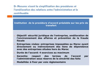 D- Mesures visant la simplification des procédures et
l’amélioration des relations entre l’administration et le
contribuable
Institution de la procédure d’accord préalable sur les prix de
transfert
 Objectif: sécurité juridique de l’entreprise, amélioration de
l’environnement des affaires et prévention de la fraude
fiscale
 Entreprises visées: entreprises imposables au Maroc ayant
directement ou indirectement des liens de dépendance
avec des entreprises situées hors du Maroc
 Durée de l’accord: 4 exercices au maximum
 Garantie: respect des termes de l’accord par
l’administration sous réserve de la sincérité des faits
 Modalités: à fixer par voie réglementaire
 