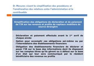 D- Mesures visant la simplification des procédures et
l’amélioration des relations entre l’administration et le
contribuable
Simplification des obligations de déclaration et de paiement
de l’IR sur les revenus et profits de capitaux mobiliers de
source étrangère
 Déclaration et paiement effectués avant le 1er avril de
chaque année
 Option pour accomplir ces obligations soi-même ou par
l’intermédiaire des établissements financiers
 Obligation des établissements financiers de déclarer et
payer l’IR sur la base des informations dont ils disposent
sur les comptes titres qu’ils gèrent ou à défaut sur la base
d’un état qui leur sera communiqué par le résident
bénéficiaire des revenus ou profits
 