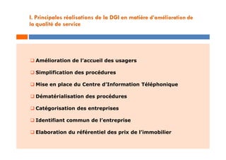  Amélioration de l’accueil des usagers
 Simplification des procédures
 Mise en place du Centre d’Information Téléphonique
 Dématérialisation des procédures
 Catégorisation des entreprises
 Identifiant commun de l’entreprise
 Elaboration du référentiel des prix de l’immobilier
I. Principales réalisations de la DGI en matière d’amélioration de
la qualité de service
 