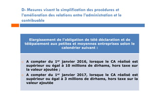 D- Mesures visant la simplification des procédures et
l’amélioration des relations entre l’administration et le
contribuable
Elargissement de l’obligation de télé déclaration et de
télépaiement aux petites et moyennes entreprises selon le
calendrier suivant :
 A compter du 1er janvier 2016, lorsque le CA réalisé est
supérieur ou égal à 10 millions de dirhams, hors taxe sur
la valeur ajoutée ;
 A compter du 1er janvier 2017, lorsque le CA réalisé est
supérieur ou égal à 3 millions de dirhams, hors taxe sur la
valeur ajoutée
 