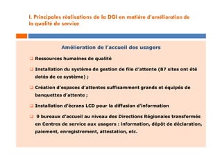 Amélioration de l’accueil des usagers
 Ressources humaines de qualité
 Installation du système de gestion de file d’attente (87 sites ont été
dotés de ce système) ;
 Création d’espaces d’attentes suffisamment grands et équipés de
banquettes d’attente ;
 Installation d’écrans LCD pour la diffusion d’information
 9 bureaux d’accueil au niveau des Directions Régionales transformés
en Centres de service aux usagers : information, dépôt de déclaration,
paiement, enregistrement, attestation, etc.
I. Principales réalisations de la DGI en matière d’amélioration de
la qualité de service
 