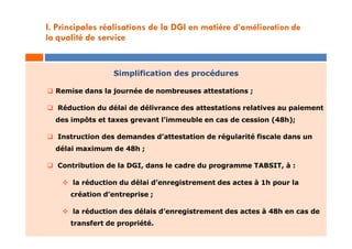 Simplification des procédures
 Remise dans la journée de nombreuses attestations ;
 Réduction du délai de délivrance des attestations relatives au paiement
des impôts et taxes grevant l’immeuble en cas de cession (48h);
 Instruction des demandes d’attestation de régularité fiscale dans un
délai maximum de 48h ;
 Contribution de la DGI, dans le cadre du programme TABSIT, à :
 la réduction du délai d’enregistrement des actes à 1h pour la
création d’entreprise ;
 la réduction des délais d’enregistrement des actes à 48h en cas de
transfert de propriété.
I. Principales réalisations de la DGI en matière d’amélioration de
la qualité de service
 