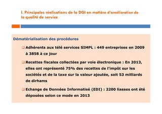 Dématérialisation des procédures
 Adhérents aux télé services SIMPL : 449 entreprises en 2009
à 3858 à ce jour
 Recettes fiscales collectées par voie électronique : En 2013,
elles ont représenté 75% des recettes de l’impôt sur les
sociétés et de la taxe sur la valeur ajoutée, soit 53 milliards
de dirhams
 Echange de Données Informatisé (EDI) : 2200 liasses ont été
déposées selon ce mode en 2013
I. Principales réalisations de la DGI en matière d’amélioration de
la qualité de service
 