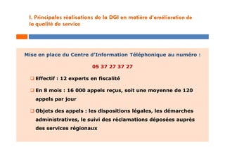 Mise en place du Centre d’Information Téléphonique au numéro :
05 37 27 37 27
 Effectif : 12 experts en fiscalité
 En 8 mois : 16 000 appels reçus, soit une moyenne de 120
appels par jour
 Objets des appels : les dispositions légales, les démarches
administratives, le suivi des réclamations déposées auprès
des services régionaux
I. Principales réalisations de la DGI en matière d’amélioration de
la qualité de service
 