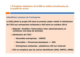 Identifiant commun de l’entreprise
La DGI pilote le projet ICE dont le premier palier relatif à l’attribution
de l’ICE aux entreprises existantes a été lancé en octobre 2014.
 Objectif : fluidifier l’information inter administrations et
constituer une base de données
 Attribution de l’ICE :
 Nouvelles entreprises : OMPIC
 Nouvelles « Personnes physiques » : DGI
 Entreprises existantes : plateforme ICE sur Internet
 ICE ne remplace pas les autres identifiants (DGI, OMPIC, CNSS)
I. Principales réalisations de la DGI en matière d’amélioration de
la qualité de service
 