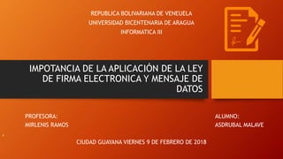 IMPOTANCIA DE LA APLICACIÓN DE LA LEY
DE FIRMA ELECTRONICA Y MENSAJE DE
DATOS
REPUBLICA BOLIVARIANA DE VENEUELA
UNIVERSIDAD BICENTENARIA DE ARAGUA
INFORMATICA III
PROFESORA: ALUMNO:
MIRLENIS RAMOS ASDRUBAL MALAVE
,
CIUDAD GUAYANA VIERNES 9 DE FEBRERO DE 2018
 