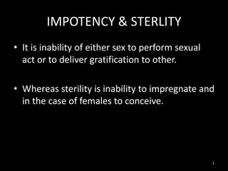IMPOTENCY & STERLITY
• It is inability of either sex to perform sexual
act or to deliver gratification to other.
• Whereas sterility is inability to impregnate and
in the case of females to conceive.
1
 
