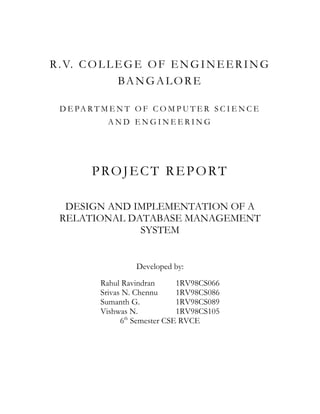 R . V. C O L L E G E O F E N G I N E E R I N G
               BA NG A LO RE

  D E PA R T M E N T O F C O M P U T E R S C I E N C E
              AND ENGINEERING




          PROJECT REPORT

   DESIGN AND IMPLEMENTATION OF A
  RELATIONAL DATABASE MANAGEMENT
               SYSTEM


                      Developed by:
            Rahul Ravindran     1RV98CS066
            Srivas N. Chennu    1RV98CS086
            Sumanth G.          1RV98CS089
            Vishwas N.          1RV98CS105
                   th
                  6 Semester CSE RVCE
 