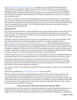 RAJESH NAYAK
new Regulations for Foreign Portfolio Investors, participatory notes got formally defined under the tag
"Offshore Derivative Instrument" (ODIs) in Section 2(1)(j) of the said regulation. As per this definition,
participatory notes or ODIs are issued by selected foreign portfolio investors (which is a broad category also
including FIIs. Hence, Regulation excludes certain category of Foreign portfolio investors, like individuals,
from issuing the PNs) against securities held by it that are listed or proposed to be listed on any recognized
stock exchange in India.
The investor in PN does not own the underlying Indian security, which is held by the FII who issues the PN.
Thus the investors in PNs derive the economic benefits of investing in the security without actually holding it.
They benefit from fluctuations in the price of the underlying security since the value of the PN is linked with the
value of the underlying Indian security. The PN holder also does not enjoy any voting rights in relation to
security/shares referenced by the PN.
Regulation of PNs
PNs are market instruments that are created and traded overseas. Hence, Indian regulators cannot ban the issue
of PNs. However, they can only be regulated, and they are indeed being regulated by the securities market
regulator in India, SEBI. When a PN is traded on an overseas exchange, the regulator in that jurisdiction would
be the authority to regulate that trade.
Participatory Notes have been used by FIIs since FIIs were permitted to invest in the Securities Market. They
were not specifically dealt with under the regulations until 2003. According to Regulation 15(A) of
the Securities and Exchange Board of India (SEBI) Regulations, 1995, which was inserted later in 2004 and
further amended in 2008 with the objective of tightening regulations in this regard, PNs can be issued only to
those entities which are regulated by the relevant regulatory authority in the countries of their incorporation and
are subject to compliance of "Know Your Client" norms. Down-stream issuance or transfer of the instruments
can also be made only to a regulated entity. Further, the FIIs who issue PNs against underlying Indian securities
are required to report the issued and outstanding PNs to SEBI in a prescribed format.
In addition, SEBI can call for any information from FIIs under Regulation 20(A) of the SEBI (FII) Regulations
concerning off-shore derivative instruments issued by it, as and when and in such form as SEBI may require.
In order to monitor the investment through these instruments, SEBI, vide circular dated October 31, 2001,
advised FIIs to submit information regarding issuance of derivative instruments by them, on a monthly basis.
These reports require the communication of details such as name and constitution of the subscribers to PNs,
their location, nature of Indian underlying securities etc.
FIIs cannot issue PNs to non-resident Indians (NRIs) and those issuing PNs are required to give an undertaking
to the effect.
SEBI has also mandated that Qualified Foreign Investors shall not issue PNs.
SEBI in consultation with the Government had decided in October 2007, to place certain restrictions on the
issue of Participatory Notes (PNs) by FIIs and their sub-accounts. This decision was taken with a view to
moderate the surge in foreign capital inflows into the country and to address the know-your-client concerns for
the PN holders. However, it was found that such restrictions were ineffective. Therefore, SEBI in October 2008
reviewed its earlier decision and decided to remove these restrictions in the light of the above factors. Rather
more attention is given to effective disclosures.
Poverty, Poverty Line, Below and Above poverty line (APL, BPL)
In India, Planning Commission estimates the number and proportion of people living below the poverty line at
national and State levels, separately for rural and urban areas. It makes poverty estimates based on a large
sample survey of household consumption expenditure carried out by the National Sample Survey Organization
 
