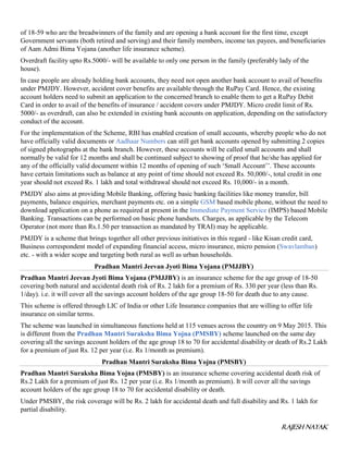 RAJESH NAYAK
of 18-59 who are the breadwinners of the family and are opening a bank account for the first time, except
Government servants (both retired and serving) and their family members, income tax payees, and beneficiaries
of Aam Admi Bima Yojana (another life insurance scheme).
Overdraft facility upto Rs.5000/- will be available to only one person in the family (preferably lady of the
house).
In case people are already holding bank accounts, they need not open another bank account to avail of benefits
under PMJDY. However, accident cover benefits are available through the RuPay Card. Hence, the existing
account holders need to submit an application to the concerned branch to enable them to get a RuPay Debit
Card in order to avail of the benefits of insurance / accident covers under PMJDY. Micro credit limit of Rs.
5000/- as overdraft, can also be extended in existing bank accounts on application, depending on the satisfactory
conduct of the account.
For the implementation of the Scheme, RBI has enabled creation of small accounts, whereby people who do not
have officially valid documents or Aadhaar Numbers can still get bank accounts opened by submitting 2 copies
of signed photographs at the bank branch. However, these accounts will be called small accounts and shall
normally be valid for 12 months and shall be continued subject to showing of proof that he/she has applied for
any of the officially valid document within 12 months of opening of such ‘Small Account’’. These accounts
have certain limitations such as balance at any point of time should not exceed Rs. 50,000/-, total credit in one
year should not exceed Rs. 1 lakh and total withdrawal should not exceed Rs. 10,000/- in a month.
PMJDY also aims at providing Mobile Banking, offering basic banking facilities like money transfer, bill
payments, balance enquiries, merchant payments etc. on a simple GSM based mobile phone, without the need to
download application on a phone as required at present in the Immediate Payment Service (IMPS) based Mobile
Banking. Transactions can be performed on basic phone handsets. Charges, as applicable by the Telecom
Operator (not more than Rs.1.50 per transaction as mandated by TRAI) may be applicable.
PMJDY is a scheme that brings together all other previous initiatives in this regard - like Kisan credit card,
Business correspondent model of expanding financial access, micro insurance, micro pension (Swavlamban)
etc. - with a wider scope and targeting both rural as well as urban households.
Pradhan Mantri Jeevan Jyoti Bima Yojana (PMJJBY)
Pradhan Mantri Jeevan Jyoti Bima Yojana (PMJJBY) is an insurance scheme for the age group of 18-50
covering both natural and accidental death risk of Rs. 2 lakh for a premium of Rs. 330 per year (less than Rs.
1/day). i.e. it will cover all the savings account holders of the age group 18-50 for death due to any cause.
This scheme is offered through LIC of India or other Life Insurance companies that are willing to offer life
insurance on similar terms.
The scheme was launched in simultaneous functions held at 115 venues across the country on 9 May 2015. This
is different from the Pradhan Mantri Suraksha Bima Yojna (PMSBY) scheme launched on the same day
covering all the savings account holders of the age group 18 to 70 for accidental disability or death of Rs.2 Lakh
for a premium of just Rs. 12 per year (i.e. Rs 1/month as premium).
Pradhan Mantri Suraksha Bima Yojna (PMSBY)
Pradhan Mantri Suraksha Bima Yojna (PMSBY) is an insurance scheme covering accidental death risk of
Rs.2 Lakh for a premium of just Rs. 12 per year (i.e. Rs 1/month as premium). It will cover all the savings
account holders of the age group 18 to 70 for accidental disability or death.
Under PMSBY, the risk coverage will be Rs. 2 lakh for accidental death and full disability and Rs. 1 lakh for
partial disability.
 