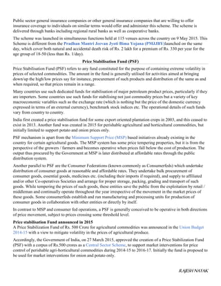 RAJESH NAYAK
Public sector general insurance companies or other general insurance companies that are willing to offer
insurance coverage to individuals on similar terms would offer and administer this scheme. The scheme is
delivered through banks including regional rural banks as well as cooperative banks.
The scheme was launched in simultaneous functions held at 115 venues across the country on 9 May 2015. This
Scheme is different from the Pradhan Mantri Jeevan Jyoti Bima Yojana (PMJJBY)launched on the same
day, which cover both natural and accidental death risk of Rs. 2 lakh for a premium of Rs. 330 per year for the
age group of 18-50 (less than Rs. 1/day).
Price Stabilisation Fund (PSF)
Price Stabilisation Fund (PSF) refers to any fund constituted for the purpose of containing extreme volatility in
prices of selected commodities. The amount in the fund is generally utilised for activities aimed at bringing
down/up the high/low prices say for instance, procurement of such products and distribution of the same as and
when required, so that prices remain in a range.
Many countries use such dedicated funds for stabilisation of major petroleum product prices, particularly if they
are importers. Some countries use such funds for stabilising not just commodity prices but a variety of key
macroeconomic variables such as the exchange rate (which is nothing but the price of the domestic currency
expressed in terms of an external currency), benchmark stock indices etc. The operational details of such funds
vary from country to country.
India first created a price stabilisation fund for some export oriented plantation crops in 2003, and this ceased to
exist in 2013. Another fund was created in 2015 for perishable agricultural and horticultural commodities, but
initially limited to support potato and onion prices only.
PSF mechanism is apart from the Minimum Support Price (MSP) based initiatives already existing in the
country for certain agricultural goods. The MSP system has some price tempering properties, but it is from the
perspective of the growers / farmers and becomes operative when prices fall below the cost of production. The
output thus procured by the Government at MSP is later distributed at affordable rates through the public
distribution system.
Another parallel to PSF are the Consumer Federations (known commonly as Consumerfeds) which undertake
distribution of consumer goods at reasonable and affordable rates. They undertake bulk procurement of
consumer goods, essential goods, medicines etc. (including their imports if required), and supply to affiliated
and/or other Co-operatives Societies and arrange for proper storage, packing, grading and transport of such
goods. While tempering the prices of such goods, these entities save the public from the exploitation by retail /
middleman and continually operate throughout the year irrespective of the movement in the market prices of
these goods. Some consumerfeds establish and run manufacturing and processing units for production of
consumer goods in collaboration with other entities or directly by itself.
In contrast to MSP and consumer fed operations, a PSF is generally conceived to be operative in both directions
of price movement, subject to prices crossing some threshold level.
Price stabilisation Fund announced in 2015
A Price Stabilization Fund of Rs. 500 Crore for agricultural commodities was announced in the Union Budget
2014-15 with a view to mitigate volatility in the prices of agricultural produce.
Accordingly, the Government of India, on 27 March 2015, approved the creation of a Price Stabilization Fund
(PSF) with a corpus of Rs.500 crores as a Central Sector Scheme, to support market interventions for price
control of perishable agri-horticultural commodities during 2014-15 to 2016-17. Initially the fund is proposed to
be used for market interventions for onion and potato only.
 