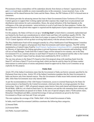 RAJESH NAYAK
Procurement of these commodities will be undertaken directly from farmers or farmers’ organizations at farm
gate/mandi and made available at a more reasonable price to the consumers. Losses incurred, if any, in the
operations will be shared between the Centre and the States. Hence, the PSF Scheme of 2015 is focused more at
consumers.
PSF Scheme provides for advancing interest free loan to State Governments/Union Territories (UTs) and
Central agencies to support their working capital and other expenses they might incur on procurement and
distribution interventions for such commodities. Hence, the actual utilisation of the fund depends on the
willingness of the state governments / union territories to avail of such loans for these purposes. Further, the
actual detection of the period when support is required and the deployment of price support measures are left to
the states.
For this purpose, the States will have to set up a ‘revolving fund’ (a fund which is constantly replenished and
not limited by the fiscal year considerations) to which Centre and State will contribute equally (50:50). The
ratio of Centre-State contribution to the State level corpus in respect of North-East States will, however, be
75:25. Central Agencies will set up their revolving fund entirely with the advance from the Centre.
The Price Stabilization Fund will be managed centrally by a Price Stabilization Fund Management Committee
(PSFMC) which will approve all proposals from State Governments and Central Agencies. The PSF will be
maintained as a Central Corpus Fund by Small Farmers Agribusiness Consortium (SFAC), a society promoted
by Ministry of Agriculture for linking agriculture to private businesses and investments and technology. SFAC
will act as Fund Manager. Funds from this Central Corpus will be released in two streams, one to the State
Governments/UTs as a onetime advance to each State/UT based on its first proposal and the other to the Central
Agencies. The Central Corpus Fund has already been established by SFAC in 2014-15.
The one time advance to the States/UTs based on their first proposal along with matching funds from the
State/UT will form a State/UT level revolving fund, which can then be used by them for all future market
interventions to control prices of onions and potatoes based on approvals by State Level Committee set up
explicitly for this purpose.
Public Debt
Article 292 of the Indian Constitution states that the Government of India can borrow amounts specified by the
Parliament from time to time. Article 293 of the Indian Constitution mandates that the State Governments in
India can borrow only from internal sources. Thus the Government of India incurs both external and internal
debt, while State Governments incur only internal debt.
As per the recommendations of the 12th Finance Commission, access to external financing by the States for
various projects is facilitated by the Central Government, which provides the sovereign guarantee for these
borrowings. From April 1, 2005, all general category states borrow from multi-lateral and bilateral agencies (
World Bank, ADB etc.) on a back-to-back basis viz. the interest cost and the risk emanating from currency and
exchange rate fluctuations are passed on to States. In the case of special category states ( North-eastern states,
Himachal, Uttarakhand and J&K), external borrowings of state governments are given by the Union
Government as 90 per cent loan and 10 per cent grant.
This note explains the coverage of the ‘Public Debt’ of the Central Government of India.
In India, total Central Government Liabilities constitutes the following three categories;
[i] Internal Debt.
[ii] External Debt.
[iii] Public Account Liabilities.
 