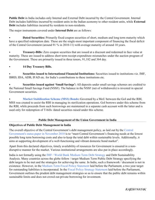 RAJESH NAYAK
Public Debt in India includes only Internal and External Debt incurred by the Central Government. Internal
Debt includes liabilities incurred by resident units in the Indian economy to other resident units, while External
Debt includes liabilities incurred by residents to non-residents.
The major instruments covered under Internal Debt are as follows:
 Dated Securities: Primarily fixed coupon securities of short, medium and long term maturity which
have a specified redemption date. These are the single-most important component of financing the fiscal deficit
of the Central Government (around 91 % in 2010-11) with average maturity of around 10 years.
 Treasury-Bills: Zero coupon securities that are issued at a discount and redeemed in face value at
maturity. These are issued to address short term receipt-expenditure mismatches under the auction program of
the Government. These are primarily issued in three tenors, 91,182 and 364 day.
 14 Day Treasury Bills.
 Securities issued to International Financial Institutions: Securities issued to institutions viz. IMF,
IBRD, IDA, ADB, IFAD etc. for India’s contributions to these institutions etc.
 Securities issued against ‘Small Savings’: All deposits under small savings schemes are credited to
the National Small Savings Fund (NSSF). The balance in the NSSF (net of withdrawals) is invested in special
Government securities.
 Market Stabilization Scheme (MSS) Bonds: Governed by a MoU between the GoI and the RBI,
MSS was created to assist the RBI in managing its sterilization operations. GoI borrows under this scheme from
the RBI, while proceeds from such borrowings are maintained in a separate cash account with the latter and is
used only for redemption of T-bills /dated securities raised under this scheme.
Public Debt Management of the Union Government in India
Objectives of Public Debt Management in India
The overall objective of the Central Government’s debt management policy, as laid out by the Central
Government's status paper in November 2010 is to “meet Central Government’s financing needs at the lowest
possible long term borrowing costs and also to keep the total debt within sustainable levels. Additionally, it
aims at supporting development of a well-functioning and vibrant domestic bond market”.
Apart from this declared objectives, timely availability of resources for Government is ensured in a non-
disruptive manner for the market. Various institutional arrangements are also put in place accordingly.
India is not formally using the IMF / World Bank Medium Term Debt Strategy and Debt Sustainability
Analysis. Many countries across the globe follow / target Medium Term Public Debt Strategy specifying the
debt targets to be met and the strategies for achieving the same. In India, such a framework / document is not in
existence. However, in the Medium Term Fiscal Policy Statement laid before the Parliament, a two year target
for outstanding liabilities is incorporated. In the Fiscal Policy Strategy Statement laid before the Parliament,
Government outlines the prudent debt management strategies so as to ensure that the public debt remains within
sustainable limits and does not crowd out private borrowing for investment.
 