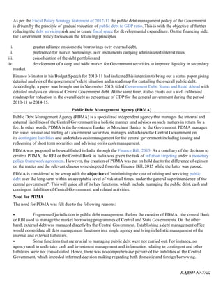RAJESH NAYAK
As per the Fiscal Policy Strategy Statement of 2012-13 the public debt management policy of the Government
is driven by the principle of gradual reduction of public debt to GDP ratio. This is with the objective of further
reducing the debt servicing risk and to create fiscal space for developmental expenditure. On the financing side,
the Government policy focuses on the following principles
i. greater reliance on domestic borrowings over external debt,
ii. preference for market borrowings over instruments carrying administered interest rates,
iii. consolidation of the debt portfolio and
iv. development of a deep and wide market for Government securities to improve liquidity in secondary
market.
Finance Minister in his Budget Speech for 2010-11 had indicated his intention to bring out a status paper giving
detailed analysis of the government’s debt situation and a road map for curtailing the overall public debt.
Accordingly, a paper was brought out in November 2010, titled Government Debt: Status and Road Ahead with
detailed analysis on status of Central Government debt. At the same time, it also charts out a well calibrated
roadmap for reduction in the overall debt as percentage of GDP for the general government during the period
2010-11 to 2014-15.
Public Debt Management Agency (PDMA)
Public Debt Management Agency (PDMA) is a specialized independent agency that manages the internal and
external liabilities of the Central Government in a holistic manner and advises on such matters in return for a
fee. In other words, PDMA is the Investment Banker or Merchant Banker to the Government. PDMA manages
the issue, reissue and trading of Government securities, manages and advises the Central Government on
its contingent liabilities and undertakes cash management for the central government including issuing and
redeeming of short term securities and advising on its cash management.
PDMA was proposed to be established in India through the Finance Bill, 2015. As a corollary of the decision to
create a PDMA, the RBI or the Central Bank in India was given the task of inflation targeting under a monetary
policy framework agreement. However, the creation of PDMA was put on hold due to the difference of opinion
on the matter and the relevant clauses were dropped from the Finance Bill, 2015 while the latter was passed.
PDMA is considered to be set up with the objective of "minimising the cost of raising and servicing public
debt over the long-term within an acceptable level of risk at all times, under the general superintendence of the
central government". This will guide all of its key functions, which include managing the public debt, cash and
contingent liabilities of Central Government, and related activities.
Need for PDMA
The need for PDMA was felt due to the following reasons:
 Fragmented jurisdiction in public debt management: Before the creation of PDMA, the central Bank
or RBI used to manage the market borrowing programmes of Central and State Governments. On the other
hand, external debt was managed directly by the Central Government. Establishing a debt management office
would consolidate all debt management functions in a single agency and bring in holistic management of the
internal and external liabilities.
 Some functions that are crucial to managing public debt were not carried out. For instance, no
agency used to undertake cash and investment management and information relating to contingent and other
liabilities were not consolidated. Hence, there was no comprehensive picture of the liabilities of the Central
Government, which impeded informed decision making regarding both domestic and foreign borrowing.
 