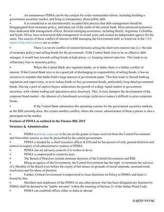 RAJESH NAYAK
 An autonomous PDMA can be the catalyst for wider institutional reform, including building a
government securities market, and bring in transparency about public debt.
 It is considered as an internationally accepted best practice that debt management should be
disaggregated from monetary policy, and taken out of the realm of the central bank. Most advanced economies
have dedicated debt management offices. Several emerging economies, including Brazil, Argentina, Colombia,
and South Africa, have restructured debt management in recent years and created an independent agency for the
same. The sources of these conflict of interest in RBI managing the Government debt, as listed out in the 2008
report of the Government are as under:
 There is a severe conflict of interest between setting the short term interest rate (i.e. the task
of monetary policy) and selling bonds for the government. If the Central Bank tries to be an effective debt
manager, it would lean towards selling bonds at high prices, i.e. keeping interest rates low. This leads to an
inflationary bias in monetary policy.
 Where the Central Bank also regulates banks, as in India, there is a further conflict of
interest. If the Central Bank tries to do a good job of discharging its responsibility of selling bonds, it has an
incentive to mandate that banks hold a large amount of government paper. This bias leads to flawed banking
regulation and supervision, so as to induce banks to buy government bonds, particularly long-dated government
bonds. Having a pool of captive buyers undermines the growth of a deep, liquid market in government
securities, with vibrant trading and speculative price discovery. This, in turn, hampers the development of the
corporate bond market - the absence of a benchmark sovereign yield curve makes it difficult to price corporate
bonds.
 If the Central Bank administers the operating systems for the government securities markets,
as the RBI currently does, this creates another conflict, where the owner/ administrator of these systems is also a
participant in the market.
Features of PDMA as outlined in the Finance Bill, 2015
Structure & Administration
 PDMA is a body corporate to be run on the grants or loans received from the Central Government
and from other sources as may be prescribed by the central government.
 PDMA is headed by a chief executive officer (CEO) and he has powers of only general direction and
control in respect of all administrative matters of PDMA.
 PDMA can set advisory councils if it wishes to do so
 PDMA is empowered to create by-laws
 The Board of Directors include nominee directors of the Central Government and RBI.
 Being an agency of the Government, the Central Government has the right to terminate the services
of a Member of the Board even before the expiry of her tenure on grounds of moral turpitude, unsound mind,
insolvency and for abuse of position.
 Further, Central Government is empowered to issue directions on Policy to PDMA and latter is
bound by that.
 Members and employees of the PDMA or any other person who has been delegated any function by
PDMA shall be deemed to be "public servants" within the meaning of Section 21 of the Indian Penal Code.
 PDMA can establish offices either in India or abroad
 