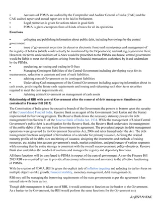 RAJESH NAYAK
 Accounts of PDMA are audited by the Comptroller and Auditor General of India (CAG) and the
CAG audited report and annual report are to be laid in Parliament.
 Legal protection is given for actions taken in good faith
 PDMA is given exemption from all kinds of taxes for all its operations
Functions
 collecting and publishing information about public debt, including borrowings by the central
government.
 issue of government securities (in demat or electronic form) and maintenance and management of
the registry of holders (which would actually be maintained by the Depositories) and making payments to them;
However, the terms and conditions of G-Secs would be prescribed to the PDMA and hence, central government
would be liable to meet the obligations arising from the financial transactions authorized by it and undertaken
by the PDMA.
 purchasing, re-issuing and trading in G-Secs
 Managing Contingent liabilities of the Central Government including developing ways for its
measurement, reduction in quantum and cost of such liabilities.
 advising central Government on its contingent liabilities
 Undertaking Cash management of the Central Government including acquiring information about its
cash assets, predicting the future cash requirements and issuing and redeeming such short term securities
required to meet the cash requirements etc.
 Advising central Government on management of cash assets
Relationship of RBI with central Government after the removal of debt management functions (as
contained in Finance Bill 2015)
The Constitution of India gives the executive branch of the Government the powers to borrow upon the security
of the Consolidated Fund of India. Reserve Bank as an agent of the Government (both Union and the States)
implemented the borrowing program. The Reserve Bank draws the necessary statutory powers for debt
management from Section 21 of the Reserve Bank of India Act, 1934. While the management of Union/Central
Government's public debt is an obligation for the Reserve Bank, the Reserve Bank undertakes the management
of the public debts of the various State Governments by agreement. The procedural aspects in debt management
operations were governed by the Government Securities Act, 2006 and rules framed under the Act. The debt
management functions comprised of formulation of a calendar for primary issuance, deciding the desired
maturity profile of the debt, size and timing of issuance, designing the instruments and methods of raising
resources, etc. taking into account government's needs, market conditions, and preferences of various segments
while ensuring that the entire strategy is consistent with the overall macro-economic policy objectives. Reserve
Bank also undertakes the conduct of auctions and manages the registry and depository functions.
All these functions will be transferred to PDMA in respect of the central government. As per the Finance Bill
2015 RBI was required by law to provide all necessary information and assistance to the effective functioning
of PDMA.
With the creation of PDMA, RBI is given the explicit task of inflation targeting and reducing its earlier focus on
multiple objectives like growth, financial stability, monetary management, debt management etc.
RBI may still be managing the borrowing requirements of the state governments as per the agreement it has
entered into with them earlier.
Though debt management is taken out of RBI, it would continue to function as the banker to the Government.
As a banker to the Government, the RBI would perform the same functions for the Government as a
 
