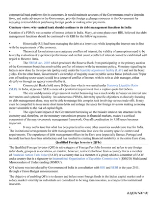 RAJESH NAYAK
commercial bank performs for its customers. It would maintain accounts of the Government; receive deposits
from, and make advances to the Government; provide foreign exchange resources to the Government for
repaying external debt or purchasing foreign goods or making other payments.
Contrary views: why central bank should continue to do debt management functions in India
Creation of a PDMA was a matter of intense debate in India. Many, at some phase even RBI, believed that debt
management functions should be continued with RBI for the following reasons.
 Historically RBI had been managing the debt at a lower cost while keeping the interest rate in line
with the requirements of the economy.
 Theoretical formulations can conjecture conflicts of interest; the validity of assumptions need to be
tested by evaluation of experience/performance and on that count, conflict of interest cannot be established with
regard to Reserve Bank.
 The FRBM Act, 2003 which precluded the Reserve Bank from participating in the primary auction
of the Government bonds has resolved the conflict of interest with the monetary policy. Monetary signalling in
India is now done by the repo rate (policy rate) under the liquidity adjustment facility (LAF) and not the bond
yields. On the other hand, Government’s ownership of majority stake in public sector banks (which own 70 per
cent of banking sector assets) could be a source of conflict of interest with its role as debt manager, either
directly or through an agency controlled by it.
 Commercial Banks hold more G-Secs than what is warranted under Statutory Liquidity Ratio
(SLR). In India, at present, SLR is more of a prudential requirement than a captive quota for G-Secs.
 The size and dynamics of government market borrowing has a much wider influence on interest rate
movements and systemic liquidity. An autonomous PDMA, driven by specific objectives exclusively focusing
on debt management alone, may not be able to manage this complex task involving various trade-offs. It may
even be compelled to issue more short term debts and enlarge the space for foreign investors making economy
more vulnerable to the risk of capital flight.
 The significant impact of the Government borrowing on the broader interest rate structure in the
economy and, therefore, on the monetary transmission process in financial markets, makes it a critical
component of the macroeconomic management framework. Overall coordination by RBI hence becomes
important.
 It may not be true that what has been practiced in some other countries would come true for India.
The institutional arrangements for debt management must take into view the country specific context and
requirements. The experience of debt management offices in the Euro area (especially Greece, Portugal and
Ireland) has been less than satisfactory and has resulted in creating financial instability in the entire Euro Zone.
Qualified Foreign Investors (QFIs)
The Qualified Foreign Investor (QFI) is sub-category of Foreign Portfolio Investor and refers to any foreign
individuals, groups or associations, or resident, however, restricted to those from a country that is a member
of Financial Action Task Force (FATF) or a country that is a member of a group which is a member of FATF
and a country that is a signatory to International Organization of Securities Commission’s (IOSCO) Multilateral
Memorandum of Understanding (MMOU).
QFI scheme was introduced by Government of India in consultation with RBI and SEBI in the year 2011,
through a Union Budget announcement.
The objective of enabling QFIs is to deepen and infuse more foreign funds in the Indian capital market and to
reduce market volatility as individuals are considered to be long term investors, as compared to institutional
investors.
 