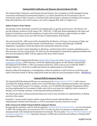 RAJESH NAYAK
National Skill Certification and Monetary Reward Scheme (STAR)
The National Skill Certification and Monetary Reward Scheme, that is branded as STAR (Standard Training
Assessment and Reward) for promotional purposes, is a scheme launched by the Government in 2013 to
motivate the youth of India to acquire a vocational skills and envisages a monetary reward that will in essence
financially help those who wish to acquire a new skill or upgrade their skills to a higher level.
Salient Features of the Scheme
All trainings will be specifically oriented for developing skills in specific growth sectors. The Scheme will
provide monetary incentives [in the range of Rs. 7500 to Rs. 15,000 each trainee depending on the nature and
duration of training] on successful completion of market-driven skill training to approximately ten lakh( 1
million) youth in a span of one year from the date of implementation of the Scheme.
The entire fund [of Rs. 1000 crore] will be shouldered by the Ministry of Finance, Government of India, and
will be affected through direct bank transfer to the beneficiaries’ accounts linked through AADHAR.
Appropriate consideration will be provided to the economically backward sections.
The monetary reward is strictly dependent on obtaining a certificate that will be issued by qualified assessors
after necessary tests have been passed. The skills are also benchmarked to National Occupational Standards that
have been developed by NSDC with the support of the Sector Skill Councils.
Implementation
The Scheme will be implemented through a Public Public Partnership mode. National Skill Development
Corporation (NSDC), a PPP institution, will be the implementing agency for this Scheme. National Skill
Development Fund (NSDF) -a 100% government-owned trust, which work in sync to fulfill the NSDC’s
strategic objectives- will do the oversight and monitor the implementation of the Scheme.
Ministry of Rural Development is contemplating to utilise this platform to skill at least one youth from each
family which had availed of 100 day employment under the under the rural job guarantee scheme - MGNREGA
National Skill Development Mission
The National Skill Development Mission was announced in the Budget Speech of 2015-16 and it aims to
consolidate the skilling initiatives spread across several Ministries and to standardize procedures and outcomes
across 31 Sector Skill Councils. For instance, currently, over 70-odd Skill Development Programmes (SDPs)
are being implemented by Government of India, each with its own norms for eligibility criteria, duration of
training, cost of training, outcomes, monitoring and tracking mechanism etc.
The Mission provides a strong institutional framework at the Centre and States for implementation of skilling
activities in the country.
Generally a "mission mode" project implies a project that has clearly defined objectives, scopes,
implementation timelines and milestones, as well as measurable outcomes and service levels.
Policy framework behind National Skill Development Mission
Recognizing the imperative need for skill development, National Skill Development Policy was first formulated
in 2009. The existing policy was reviewed in 2014-15 to take account of its progress in implementation and
emerging trends in the national and international environment. The new policy- National Skill Development and
Entrepreneurship policy of 2015 supersedes the policy of 2009 and would form the backbone of National Skill
Development Mission.
 