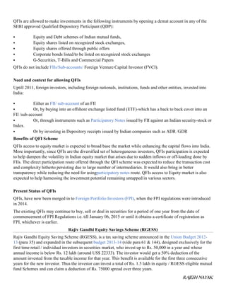 RAJESH NAYAK
QFIs are allowed to make investments in the following instruments by opening a demat account in any of the
SEBI approved Qualified Depository Participant (QDP):
 Equity and Debt schemes of Indian mutual funds,
 Equity shares listed on recognized stock exchanges,
 Equity shares offered through public offers
 Corporate bonds listed/to be listed on recognized stock exchanges
 G-Securities, T-Bills and Commercial Papers
QFIs do not include FIIs/Sub-accounts/ Foreign Venture Capital Investor (FVCI).
Need and context for allowing QFIs
Uptill 2011, foreign investors, including foreign nationals, institutions, funds and other entities, invested into
India:
 Either as FII/ sub-account of an FII
 Or, by buying into an offshore exchange listed fund (ETF)-which has a back to back cover into an
FII /sub-account
 Or, through instruments such as Participatory Notes issued by FII against an Indian security-stock or
Index.
 Or by investing in Depository receipts issued by Indian companies such as ADR /GDR
Benefits of QFI Scheme
QFIs access to equity market is expected to broad base the market while enhancing the capital flows into India.
More importantly, since QFIs are the diversified set of heterogeneous investors, QFIs participation is expected
to help dampen the volatility in Indian equity market that arises due to sudden inflows or off-loading done by
FIIs. The direct participation route offered through the QFI scheme was expected to reduce the transaction cost
and complexity hitherto persisting due to large number of intermediaries. It would also bring in better
transparency while reducing the need for usingparticipatory notes route. QFIs access to Equity market is also
expected to help harnessing the investment potential remaining untapped in various sectors.
Present Status of QFIs
QFIs, have now been merged in to Foreign Portfolio Investors (FPI), when the FPI regulations were introduced
in 2014.
The existing QFIs may continue to buy, sell or deal in securities for a period of one year from the date of
commencement of FPI Regulations i.e. till January 06, 2015 or until it obtains a certificate of registration as
FPI, whichever is earlier.
Rajiv Gandhi Equity Savings Scheme (RGESS)
Rajiv Gandhi Equity Saving Scheme (RGESS), is a tax saving scheme announced in the Union Budget 2012-
13 (para 35) and expanded in the subsequent budget 2013-14 (vide para 61 & 144), designed exclusively for the
first time retail / individual investors in securities market, who invest up to Rs. 50,000 in a year and whose
annual income is below Rs. 12 lakh (around US$ 22333). The investor would get a 50% deduction of the
amount invested from the taxable income for that year. This benefit is available for the first three consecutive
years for the new investor. Thus the investor can invest a total of Rs. 1.5 lakh in equity / RGESS eligible mutual
fund Schemes and can claim a deduction of Rs. 75000 spread over three years.
 