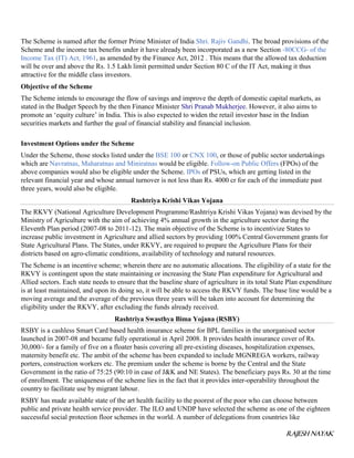 RAJESH NAYAK
The Scheme is named after the former Prime Minister of India Shri. Rajiv Gandhi. The broad provisions of the
Scheme and the income tax benefits under it have already been incorporated as a new Section -80CCG- of the
Income Tax (IT) Act, 1961, as amended by the Finance Act, 2012 . This means that the allowed tax deduction
will be over and above the Rs. 1.5 Lakh limit permitted under Section 80 C of the IT Act, making it thus
attractive for the middle class investors.
Objective of the Scheme
The Scheme intends to encourage the flow of savings and improve the depth of domestic capital markets, as
stated in the Budget Speech by the then Finance Minister Shri Pranab Mukherjee. However, it also aims to
promote an ‘equity culture’ in India. This is also expected to widen the retail investor base in the Indian
securities markets and further the goal of financial stability and financial inclusion.
Investment Options under the Scheme
Under the Scheme, those stocks listed under the BSE 100 or CNX 100, or those of public sector undertakings
which are Navratnas, Maharatnas and Miniratnas would be eligible. Follow-on Public Offers (FPOs) of the
above companies would also be eligible under the Scheme. IPOs of PSUs, which are getting listed in the
relevant financial year and whose annual turnover is not less than Rs. 4000 cr for each of the immediate past
three years, would also be eligible.
Rashtriya Krishi Vikas Yojana
The RKVY (National Agriculture Development Programme/Rashtriya Krishi Vikas Yojana) was devised by the
Ministry of Agriculture with the aim of achieving 4% annual growth in the agriculture sector during the
Eleventh Plan period (2007-08 to 2011-12). The main objective of the Scheme is to incentivize States to
increase public investment in Agriculture and allied sectors by providing 100% Central Government grants for
State Agricultural Plans. The States, under RKVY, are required to prepare the Agriculture Plans for their
districts based on agro-climatic conditions, availability of technology and natural resources.
The Scheme is an incentive scheme; wherein there are no automatic allocations. The eligibility of a state for the
RKVY is contingent upon the state maintaining or increasing the State Plan expenditure for Agricultural and
Allied sectors. Each state needs to ensure that the baseline share of agriculture in its total State Plan expenditure
is at least maintained, and upon its doing so, it will be able to access the RKVY funds. The base line would be a
moving average and the average of the previous three years will be taken into account for determining the
eligibility under the RKVY, after excluding the funds already received.
Rashtriya Swasthya Bima Yojana (RSBY)
RSBY is a cashless Smart Card based health insurance scheme for BPL families in the unorganised sector
launched in 2007-08 and became fully operational in April 2008. It provides health insurance cover of Rs.
30,000/- for a family of five on a floater basis covering all pre-existing diseases, hospitalization expenses,
maternity benefit etc. The ambit of the scheme has been expanded to include MGNREGA workers, railway
porters, construction workers etc. The premium under the scheme is borne by the Central and the State
Government in the ratio of 75:25 (90:10 in case of J&K and NE States). The beneficiary pays Rs. 30 at the time
of enrollment. The uniqueness of the scheme lies in the fact that it provides inter-operability throughout the
country to facilitate use by migrant labour.
RSBY has made available state of the art health facility to the poorest of the poor who can choose between
public and private health service provider. The ILO and UNDP have selected the scheme as one of the eighteen
successful social protection floor schemes in the world. A number of delegations from countries like
 