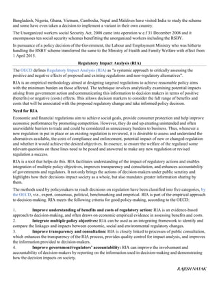 RAJESH NAYAK
Bangladesh, Nigeria, Ghana, Vietnam, Cambodia, Nepal and Maldives have visited India to study the scheme
and some have even taken a decision to implement a variant in their own country.
The Unorganized workers social Security Act, 2008 came into operation w.e.f 31 December 2008 and it
encompasses ten social security schemes benefitting the unorganized workers including the RSBY.
In pursuance of a policy decision of the Government, the Labour and Employment Ministry who was hitherto
handling the RSBY scheme transferred the same to the Ministry of Health and Family Welfare with effect from
1 April 2015.
Regulatory Impact Analysis (RIA)
The OECD defines Regulatory Impact Analysis (RIA) as "a systemic approach to critically assessing the
positive and negative effects of proposed and existing regulations and non-regulatory alternatives".
RIA is an empirical methodology aimed at designing targeted regulations to achieve reasonable policy aims
with the minimum burden on those affected. The technique involves analytically examining potential impacts
arising from government action and communicating this information to decision makers in terms of positive
(benefits) or negative (costs) effects. This allows decision markers to consider the full range of benefits and
costs that will be associated with the proposed regulatory change and take informed policy decision.
Need for RIA
Economic and financial regulations aim to achieve social goals, provide consumer protection and help improve
economic performance by promoting competition. However, they do end up creating unintended and often
unavoidable barriers to trade and could be considered as unnecessary burdens to business. Thus, whenever a
new regulation in put in place or an existing regulation is reviewed, it is desirable to assess and understand the
alternatives available, the costs of compliance and enforcement, potential impact of new or changed regulation
and whether it would achieve the desired objectives. In essence, to ensure the welfare of the regulated some
relevant questions on these lines need to be posed and answered to make any new regulation or revised
regulation a success.
RIA is a tool that helps do this. RIA facilitates understanding of the impact of regulatory actions and enables
integration of multiple policy objectives, improves transparency and consultation, and enhances accountability
of governments and regulators. It not only brings the actions of decision-makers under public scrutiny and
highlights how their decisions impact society as a whole, but also mandates greater information sharing by
them.
The methods used by policymakers to reach decisions on regulation have been classified into five categories, by
the OECD, viz., expert, consensus, political, benchmarking and empirical. RIA is part of the empirical approach
to decision-making. RIA meets the following criteria for good policy-making, according to the OECD:
1. Improve understanding of benefits and costs of regulatory action: RIA is an evidence-based
approach to decision-making, and often draws on economic empirical evidence in assessing benefits and costs.
2. Integrate multiple policy objectives: RIA can be used as an integrating framework to identify and
compare the linkages and impacts between economic, social and environmental regulatory changes.
3. Improve transparency and consultation: RIA is closely linked to processes of public consultation,
which enhances the transparency of the RIA process, provides quality control for impact analysis, and improves
the information provided to decision-makers.
4. Improve government/regulators’ accountability: RIA can improve the involvement and
accountability of decision-makers by reporting on the information used in decision-making and demonstrating
how the decision impacts on society.
 