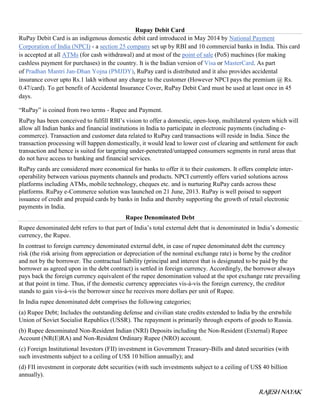 RAJESH NAYAK
Rupay Debit Card
RuPay Debit Card is an indigenous domestic debit card introduced in May 2014 by National Payment
Corporation of India (NPCI) - a section 25 company set up by RBI and 10 commercial banks in India. This card
is accepted at all ATMs (for cash withdrawal) and at most of the point of sale (PoS) machines (for making
cashless payment for purchases) in the country. It is the Indian version of Visa or MasterCard. As part
of Pradhan Mantri Jan-Dhan Yojna (PMJDY), RuPay card is distributed and it also provides accidental
insurance cover upto Rs.1 lakh without any charge to the customer (However NPCI pays the premium @ Rs.
0.47/card). To get benefit of Accidental Insurance Cover, RuPay Debit Card must be used at least once in 45
days.
“RuPay” is coined from two terms - Rupee and Payment.
RuPay has been conceived to fulfill RBI’s vision to offer a domestic, open-loop, multilateral system which will
allow all Indian banks and financial institutions in India to participate in electronic payments (including e-
commerce). Transaction and customer data related to RuPay card transactions will reside in India. Since the
transaction processing will happen domestically, it would lead to lower cost of clearing and settlement for each
transaction and hence is suited for targeting under-penetrated/untapped consumers segments in rural areas that
do not have access to banking and financial services.
RuPay cards are considered more economical for banks to offer it to their customers. It offers complete inter-
operability between various payments channels and products. NPCI currently offers varied solutions across
platforms including ATMs, mobile technology, cheques etc. and is nurturing RuPay cards across these
platforms. RuPay e-Commerce solution was launched on 21 June, 2013. RuPay is well poised to support
issuance of credit and prepaid cards by banks in India and thereby supporting the growth of retail electronic
payments in India.
Rupee Denominated Debt
Rupee denominated debt refers to that part of India’s total external debt that is denominated in India’s domestic
currency, the Rupee.
In contrast to foreign currency denominated external debt, in case of rupee denominated debt the currency
risk (the risk arising from appreciation or depreciation of the nominal exchange rate) is borne by the creditor
and not by the borrower. The contractual liability (principal and interest that is designated to be paid by the
borrower as agreed upon in the debt contract) is settled in foreign currency. Accordingly, the borrower always
pays back the foreign currency equivalent of the rupee denomination valued at the spot exchange rate prevailing
at that point in time. Thus, if the domestic currency appreciates vis-à-vis the foreign currency, the creditor
stands to gain vis-à-vis the borrower since he receives more dollars per unit of Rupee.
In India rupee denominated debt comprises the following categories;
(a) Rupee Debt; Includes the outstanding defense and civilian state credits extended to India by the erstwhile
Union of Soviet Socialist Republics (USSR). The repayment is primarily through exports of goods to Russia.
(b) Rupee denominated Non-Resident Indian (NRI) Deposits including the Non-Resident (External) Rupee
Account (NR(E)RA) and Non-Resident Ordinary Rupee (NRO) account.
(c) Foreign Institutional Investors (FII) investment in Government Treasury-Bills and dated securities (with
such investments subject to a ceiling of US$ 10 billion annually); and
(d) FII investment in corporate debt securities (with such investments subject to a ceiling of US$ 40 billion
annually).
 