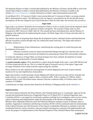 RAJESH NAYAK
The Quarterly Reports on India’s external debt published by the Ministry of Finance and the RBI as well as the
Annual Status Report on India’s external debt (published by the Ministry of Finance) available in the
website http://www.finmin.nic.in contain information on India’s rupee denominated external debt.
At end-March 2011, 19.5 percent of India’s total external debt and 12.4 percent of India’s sovereign external
debt is denominated in rupees. The difference in the two figures is accounted for by the fact that the former
encompasses all the four categories ((a) to (d)) listed above while the latter takes into account only (a) and (c).
Sagar mala
Sagar mala is an initiative floated by the Government of India to evolve a model of port led development which
will transform India’s coastline as gateways of India’s prosperity. The concept of Sagar mala was first
announced in 2003. However it didn’t take off. The concept has been reintroduced now and the Ministry of
Shipping is the nodal point for implementing the project. (In Hindi, Sagar refers to Ocean and mala refers to
garland /necklace)
The initiative aims at integrating three things-the development of ports, industrial clusters and hinterland and
efficient evacuation systems through road, rail, inland and coastal waterways. The Sagar mala initiative,
therefore, focuses on
 Modernisation of port infrastructure- transforming the existing ports to world class ports and
development of new ports;
 Efficient evacuation system by improving hinterland linkages through rail, road and water; and
 Encouraging coastal economic development by promoting port based SEZs and ancillary industries.
To realise the objectives of Sagar Mala, two broad strategies have been outlined: development of coastal
economic regions and promotion of coastal shipping.
A coastal economic region will be identified as a region along the length of the state’s coast (300-500 km) and
10-30 km inland and into the sea. This is to widen the span of economic activity in the region. Sagar mala
envisages formation of ten coastal economic regions along the coastline.
Policy initiatives are also outlined for encouragement of coastal shipping by provision of green channel,
incentives for use and simplification of procedures.
Sagar mala initiative would encourage coastal shipping and inland waterways as main carriers of people and
goods which is very essential to improve India’s sea borne traffic. With a coastline of 7,500 km, India’s
seaborne traffic is only 950 million tonnes whereas China has a seaborne traffic of 9 billion tonnes with a
coastline of 15,000km.
A detailed note on Sagar mala has been floated by the Ministry of Shipping which can be viewed here.
Implementation
The Union Cabinet chaired by the Prime Minister, Shri Narendra Modi gave its ‘in-principle’ approval for the
concept and institutional framework of Sagarmala Project on 25 March 2015.A National Sagarmala Apex
Committee (NSAC) is envisaged for overall policy guidance and high level coordination, and to review various
aspects of planning and implementation under the chairmanship of the Minister of Shipping, with Cabinet
Ministers from stakeholder Ministries and Chief Ministers/Ministers incharge of ports of maritime states as
members. Sagarmala Coordination and Steering Committee (SCSC) will be constituted under the chairmanship
of the Cabinet Secretary and with Secretaries of the respective stakeholder Ministries as members to provide
coordination between various ministries, state governments and agencies connected with implementation and
review the progress of implementation of the National Perspective Plan, Detailed Master Plans and projects.
 