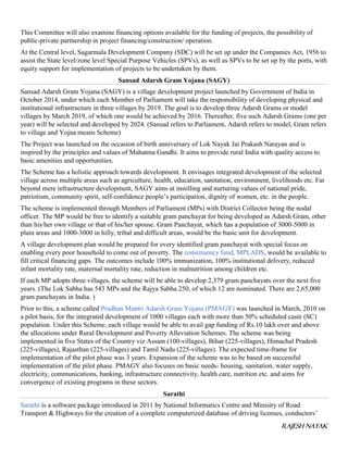 RAJESH NAYAK
This Committee will also examine financing options available for the funding of projects, the possibility of
public-private partnership in project financing/construction/ operation.
At the Central level, Sagarmala Development Company (SDC) will be set up under the Companies Act, 1956 to
assist the State level/zone level Special Purpose Vehicles (SPVs), as well as SPVs to be set up by the ports, with
equity support for implementation of projects to be undertaken by them.
Sansad Adarsh Gram Yojana (SAGY)
Sansad Adarsh Gram Yojana (SAGY) is a village development project launched by Government of India in
October 2014, under which each Member of Parliament will take the responsibility of developing physical and
institutional infrastructure in three villages by 2019. The goal is to develop three Adarsh Grams or model
villages by March 2019, of which one would be achieved by 2016. Thereafter, five such Adarsh Grams (one per
year) will be selected and developed by 2024. (Sansad refers to Parliament, Adarsh refers to model, Gram refers
to village and Yojna means Scheme)
The Project was launched on the occasion of birth anniversary of Lok Nayak Jai Prakash Narayan and is
inspired by the principles and values of Mahatma Gandhi. It aims to provide rural India with quality access to
basic amenities and opportunities.
The Scheme has a holistic approach towards development. It envisages integrated development of the selected
village across multiple areas such as agriculture, health, education, sanitation, environment, livelihoods etc. Far
beyond mere infrastructure development, SAGY aims at instilling and nurturing values of national pride,
patriotism, community spirit, self-confidence people’s participation, dignity of women, etc. in the people.
The scheme is implemented through Members of Parliament (MPs) with District Collector being the nodal
officer. The MP would be free to identify a suitable gram panchayat for being developed as Adarsh Gram, other
than his/her own village or that of his/her spouse. Gram Panchayat, which has a population of 3000-5000 in
plain areas and 1000-3000 in hilly, tribal and difficult areas, would be the basic unit for development.
A village development plan would be prepared for every identified gram panchayat with special focus on
enabling every poor household to come out of poverty. The constituency fund, MPLADS, would be available to
fill critical financing gaps. The outcomes include 100% immunization, 100% institutional delivery, reduced
infant mortality rate, maternal mortality rate, reduction in malnutrition among children etc.
If each MP adopts three villages, the scheme will be able to develop 2,379 gram panchayats over the next five
years. (The Lok Sabha has 543 MPs and the Rajya Sabha 250, of which 12 are nominated. There are 2,65,000
gram panchayats in India. )
Prior to this, a scheme called Pradhan Mantri Adarsh Gram Yojana (PMAGY) was launched in March, 2010 on
a pilot basis, for the integrated development of 1000 villages each with more than 50% scheduled caste (SC)
population. Under this Scheme, each village would be able to avail gap funding of Rs.10 lakh over and above
the allocations under Rural Development and Poverty Alleviation Schemes. The scheme was being
implemented in five States of the Country viz Assam (100-villages), Bihar (225-villages), Himachal Pradesh
(225-villages), Rajasthan (225-villages) and Tamil Nadu (225-villages). The expected time-frame for
implementation of the pilot phase was 3 years. Expansion of the scheme was to be based on successful
implementation of the pilot phase. PMAGY also focuses on basic needs- housing, sanitation, water supply,
electricity, communications, banking, infrastructure connectivity, health care, nutrition etc. and aims for
convergence of existing programs in these sectors.
Sarathi
Sarathi is a software package introduced in 2011 by National Informatics Centre and Ministry of Road
Transport & Highways for the creation of a complete computerized database of driving licenses, conductors’
 