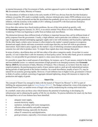 RAJESH NAYAK
in internal documents of the Government of India, and then appeared in print in the Economic Survey 2009-
10, Government of India, Ministry of Finance.
The skewedness of inflation in India in the early months of 2010 was obvious from the fact that food price
inflation crossed the 20% mark in multiple months, whereas wholesale price index (WPI) inflation never once
crossed 11%. It may be pointed out that the skewflation has gradually given way to a lower-grade generalized
inflation, with the economy in the middle of 2011 inflating at around 9% with food and non-food price
increases roughly at the same level.
Given that other nations have faced similar problems, the use of this term picked up quickly, with
the Economist magazine (January 24, 2011), in an article entitled ‘Price Rises in China: Inflated Fears,’
wondering if China was beginning to suffer from an Indian-style skewflation.
The distinction between these different kinds of inflation is important because they call for different kinds of
policy response from the government. Usually, a high inflation, and in particular core inflation, is taken as a
sign of aggregate demand outstripping aggregate supply and is met with monetary and fiscal policy tightening.
On the other hand, a relative price increase is often treated as the market’s natural response to exogenous
demand and supply shocks and many economists would argue that they are best left with no government
intervention. Such relative-price signals are the market’s way of informing consumers and producers what to
consume less and what to produce more. To impair these signals does more damage than good.
In terms of policy, skewflation does not fall into either of the above categories neatly. Given that it is sector
specific, it is not evident that it calls for monetary or fiscal policy action. On the other hand, given its sustained
nature, it is not possible for government to ignore it, since cause stress to consumers.
It is possible to argue that a small amount of skewflation, for instance, up to 2% per annum, centred in the food
and non-tradeable sector, is a natural concomitant of high growth in an emerging economy (see Economic
Survey 2010-11, Government of India, Ministry of Finance). This is because, as we know from the study of
empirical patterns, the purchasing power parity of poor nations tends to catch up with industrialized nations
during periods of rapid growth in the former countries. So a small skewflation, usually of up to 2%, may be
natural for an economy growing rapidly. However, if such inflation rises to higher levels, government is forced
to think of a policy cocktail, consisting of aggregate demand tightening, along with measures to improve the
production and supply of goods.
Smart City
The concept of Smart City emerged in India with the launch of “Smart City Mission” in 2015 as part of
fulfilling the announcement made in Union Budget 2014-15. The Budget outlined the vision of developing 'one
hundred Smart Cities', as satellite towns of larger cities and by modernizing the existing mid-sized cities.
In a nutshell, smart cities are those cities which harness the potential of technology in developing city
infrastructure and in enhancing the quality of life for city dwellers. No precise definition for smart city has been
developed but a set of core features have been identified.
 adequate water supply,
 assured electricity supply,
 sanitation, including solid waste management,
 efficient urban mobility and public transport,
 affordable housing, especially for the poor,
 robust IT connectivity and digitalization,
 good governance, especially e-Governance and citizen participation,
 