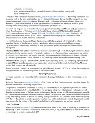 RAJESH NAYAK
 sustainable environment,
 safety and security of citizens, particularly women, children and the elderly, and
 health and education.
Some of its other features are mixed use of land, transit oriented development (i.e., developing commercial and
residential plots in the same area to reduce use of vehicles or to increase the use of public transport), last mile
connectivity through para transport (autos, disabled friendly vehicles etc.) housing solutions for the poor,
pedestrian / cyclist friendly design of streets, preservation of open spaces and ecological balances, green
buildings which reduce energy consumption, mobile and e-governance etc.
The smart city proposal can be linked to other development schemes like Atal Mission for Rejuvenation and
Urban Transformation of 500 cities AMRUT, Swachh Bharat Mission (SBM), National Heritage City
Development and Augmentation Yojana (HRIDAY), Digital India, Skill development, Housing for All,
construction of Museums funded by the Culture Department and other programs connected to social
infrastructure such as Health, Education and Culture.
For North Eastern and Himalayan States, the area proposed to be developed will be one-half of what is
prescribed for any of the alternative models - retrofitting, redevelopment or greenfield development.
The Mission relies on visionary leadership of local governments, public-private partnership and citizen
participation.
Selection of 100 Smart Cities: Smart City aspirants are selected through a ‘City Challenge Competition’. Each
state has to shortlist a certain number of smart city aspirants as per the norms (based on population and number
of statutory towns in the state) and prepare smart city proposals as per their imagination for further evaluation
by Center for grant of funds. This is intended to link financing with the ability to vision and develop a city.
Implementation: An Apex Committee (AC), headed by the Secretary, MoUD and comprising representatives
of related Ministries and organisations and stakeholders will approve the Proposals for Smart Cities Mission,
monitor their progress and release funds.
Smart City Action Plans will be implemented by Special Purpose Vehicles (SPV) to be created for each city and
state governments will ensure steady stream of resources for SPVs.
Sovereign Guarantee
Sovereign Guarantee is a promise by the Government to discharge the liability of a third person in case of his
default.
Sovereign Guarantees are contingent liabilities of the Central and State Governments that come into play on the
occurrence of an event covered by the guarantee.
The guarantee cover of the Government of India (GoI) is limited only to the payment of principal and normal
interest in case of default. GoI is not be liable to pay any penal interest/any other charges. Further, in view of
the quasi-sovereign nature of the borrowings, it is stipulated that the interest payable should compare with yield
on G-securities of comparable maturity with a small spread. The guarantee once given would not be transferable
to any other agency. In case of default, the lending agency has to invoke the Guarantee within a time limit of 45
to 90 days of the default. In case the guarantee is not invoked within that stipulated period, the guarantee would
cease to exist for that portion of the tranche/loan/liability for which guarantee has not been invoked.
Legal Provisions
Article 292 of the Constitution of India extends the executive power of the Union to the giving of guarantees on
the security of the Consolidated Fund of India, within such limits, if any, as may be fixed by Parliament. Similar
powers are given to States under Article 293.
 