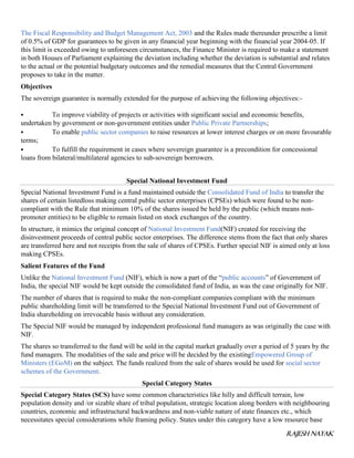 RAJESH NAYAK
The Fiscal Responsibility and Budget Management Act, 2003 and the Rules made thereunder prescribe a limit
of 0.5% of GDP for guarantees to be given in any financial year beginning with the financial year 2004-05. If
this limit is exceeded owing to unforeseen circumstances, the Finance Minister is required to make a statement
in both Houses of Parliament explaining the deviation including whether the deviation is substantial and relates
to the actual or the potential budgetary outcomes and the remedial measures that the Central Government
proposes to take in the matter.
Objectives
The sovereign guarantee is normally extended for the purpose of achieving the following objectives:-
 To improve viability of projects or activities with significant social and economic benefits,
undertaken by government or non-government entities under Public Private Partnerships;
 To enable public sector companies to raise resources at lower interest charges or on more favourable
terms;
 To fulfill the requirement in cases where sovereign guarantee is a precondition for concessional
loans from bilateral/multilateral agencies to sub-sovereign borrowers.
Special National Investment Fund
Special National Investment Fund is a fund maintained outside the Consolidated Fund of India to transfer the
shares of certain listedloss making central public sector enterprises (CPSEs) which were found to be non-
compliant with the Rule that minimum 10% of the shares issued be held by the public (which means non-
promoter entities) to be eligible to remain listed on stock exchanges of the country.
In structure, it mimics the original concept of National Investment Fund(NIF) created for receiving the
disinvestment proceeds of central public sector enterprises. The difference stems from the fact that only shares
are transferred here and not receipts from the sale of shares of CPSEs. Further special NIF is aimed only at loss
making CPSEs.
Salient Features of the Fund
Unlike the National Investment Fund (NIF), which is now a part of the “public accounts” of Government of
India, the special NIF would be kept outside the consolidated fund of India, as was the case originally for NIF.
The number of shares that is required to make the non-compliant companies compliant with the minimum
public shareholding limit will be transferred to the Special National Investment Fund out of Government of
India shareholding on irrevocable basis without any consideration.
The Special NIF would be managed by independent professional fund managers as was originally the case with
NIF.
The shares so transferred to the fund will be sold in the capital market gradually over a period of 5 years by the
fund managers. The modalities of the sale and price will be decided by the existingEmpowered Group of
Ministers (EGoM) on the subject. The funds realized from the sale of shares would be used for social sector
schemes of the Government.
Special Category States
Special Category States (SCS) have some common characteristics like hilly and difficult terrain, low
population density and /or sizable share of tribal population, strategic location along borders with neighbouring
countries, economic and infrastructural backwardness and non-viable nature of state finances etc., which
necessitates special considerations while framing policy. States under this category have a low resource base
 