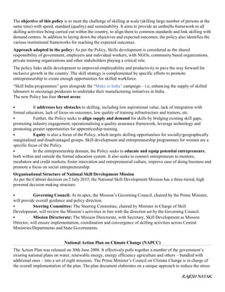 RAJESH NAYAK
The objective of this policy is to meet the challenge of skilling at scale (skilling large number of persons at the
same time) with speed, standard (quality) and sustainability. It aims to provide an umbrella framework to all
skilling activities being carried out within the country, to align them to common standards and link skilling with
demand centres. In addition to laying down the objectives and expected outcomes, the policy also identifies the
various institutional frameworks for reaching the expected outcomes.
Approach adopted in the policy: As per the Policy, Skills development is considered as the shared
responsibility of government, employers and individual workers, with NGOs, community based organizations,
private training organizations and other stakeholders playing a critical role.
The policy links skills development to improved employability and productivity to pave the way forward for
inclusive growth in the country. The skill strategy is complemented by specific efforts to promote
entrepreneurship to create enough opportunities for skilled workforce.
“Skill India programmes” goes alongside the “Make in India” campaign – i.e, enhancing the supply of skilled
labourers to encourage producers to undertake their manufacturing initiatives in India.
The new Policy has four thrust areas:
 It addresses key obstacles to skilling, including low aspirational value, lack of integration with
formal education, lack of focus on outcomes, low quality of training infrastructure and trainers, etc.
 Further, the Policy seeks to align supply and demand for skills by bridging existing skill gaps,
promoting industry engagement, operationalising a quality assurance framework, leverage technology and
promoting greater opportunities for apprenticeship training.
 Equity is also a focus of the Policy, which targets skilling opportunities for socially/geographically
marginalised and disadvantaged groups. Skill development and entrepreneurship programmes for women are a
specific focus of the Policy.
 In the entrepreneurship domain, the Policy seeks to educate and equip potential entrepreneurs,
both within and outside the formal education system. It also seeks to connect entrepreneurs to mentors,
incubators and credit markets, foster innovation and entrepreneurial culture, improve ease of doing business and
promote a focus on social entrepreneurship.
Organisational Structure of National Skill Development Mission
As per the Cabinet decision on 2 July 2015, the National Skill Development Mission has a three-tiered, high
powered decision making structure.
 Governing Council: At its apex, the Mission’s Governing Council, chaired by the Prime Minister,
will provide overall guidance and policy direction.
 Steering Committee: The Steering Committee, chaired by Minister in Charge of Skill
Development, will review the Mission’s activities in line with the direction set by the Governing Council.
 Mission Directorate: The Mission Directorate, with Secretary, Skill Development as Mission
Director, will ensure implementation, coordination and convergence of skilling activities across Central
Ministries/Departments and State Governments.
National Action Plan on Climate Change (NAPCC)
The Action Plan was released on 30th June 2008. It effectively pulls together a number of the government’s
existing national plans on water, renewable energy, energy efficiency agriculture and others – bundled with
additional ones – into a set of eight missions. The Prime Minister’s Council on Climate Change is in charge of
the overall implementation of the plan. The plan document elaborates on a unique approach to reduce the stress
 