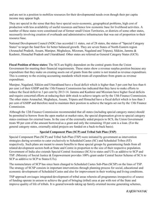 RAJESH NAYAK
and are not in a position to mobilize resources for their developmental needs even though their per capita
income may appear high.
They are special in the sense that they have special socio-economic, geographical problems, high cost of
production with less availability of useful resources and hence low economic base for livelihood activities. A
number of these states were constituted out of former small Union Territories, or districts of some other states,
necessarily involving creation of overheads and administrative infrastructure that was out of proportion to their
resource base.
National Development Council (NDC) has accorded 11 states, out of 28 states, the status of "Special Category
States" to target the fund flow for better balanced growth. They are seven States of North-Eastern region
(Arunachal Pradesh, Assam, Manipur, Meghalaya, Mizoram, Nagaland and Tripura), Sikkim, Jammu &
Kashmir, Himachal Pradesh and Uttarakhand. Other states are referred as General Category States (GCS).
Fiscal Position of these states: The SCS are highly dependent on the central grants from the Union
Government for meeting their financial requirements. These states show a revenue surplus position because any
expenditure that they make on creating assets out of grants from the centre is not treated as revenue expenditure.
This is contrary to the existing accounting standards which treats all expenditure from grants as revenue
expenditure.
Manipur, Nagaland, Sikkim and Uttarakhand have a fiscal deficit which is higher than 3 per cent but less than 6
per cent ) of their GSDP and the 13th Finance Commission has indicated that they have to make efforts to
reduce the fiscal deficit to 3 per cent by 2013-14. Jammu and Kashmir and Mizoram have higher fiscal deficits
and require concerted efforts at reducing their debt stock to achieve targets set by the 13th Finance Commission.
The other states Arunachal, Meghalaya, Assam, Tripura and Himachal have a fiscal deficit which is less than 3
per cent of GSDP and therefore need to maintain their position to achieve the targets set out by the 13th Finance
Commission.
Although the 12th Finance Commission recommended that all states (including special category states) should
be permitted to borrow from the open market at market rates, the special dispensation given to special category
states continues for external loans. In the case of the externally aided projects to SCS, the Union Government
treats 90 per cent of the amount borrowed as a grant and only the remaining 10 per cent is a loan. (For the
general category states, externally aided projects are funded on a back-to-back basis).
Special Component Plan (SCP) and Tribal Sub Plan (TSP)
Special Component Plan (SCP) and Tribal Sub-Plan (TSP) were initiated by government as intervention
strategies during seventies to cater exclusively to Scheduled Castes (SC) and Scheduled Tribes (ST)
respectively. Such plans are meant to ensure benefits to these special groups by guaranteeing funds from all
related development sectors both at State and Centre in proportion to the size of their respective population.
Government of India also extends Special Central Assistance (SCA) to states and UTs as additive to SCP and
TSP. (Ministry of Social Justice & Empowerment provides 100% grant under Central Sector Scheme of SCA to
SCP as additive to SCP to States/UTs).
The nomenclature of SCP has since been changed to Scheduled Castes Sub-Plan (SCSP) on the lines of TSP.
The strategy of SCSP consists in important interventions through planning process for social, educational and
economic development of Scheduled Castes and also for improvement in their working and living conditions.
TSP approach envisages integrated development of tribal areas wherein all programmes irrespective of source
of funding operate in unison to achieve the goal of bringing (tribal) area at par with rest of the State and
improve quality of life of tribals. It is geared towards taking up family oriented income generating schemes,
 
